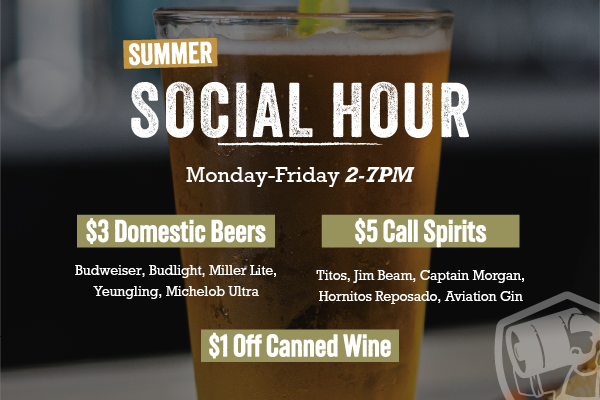 Social Hour | Monday - Friday: 4PM to 7PM |  $3 Domestic Beers | Budweiser, Budlight, Miller Lite, Yeungling, Michelob Ultra | $1 Off Canned Wine | $5 Call Spirits | Titos, Jim Beam, Captain Morgan, Hornitos | Reposado, Aviation Gin
